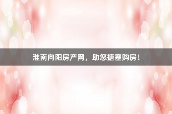 淮南向阳房产网,助您搪塞购房!